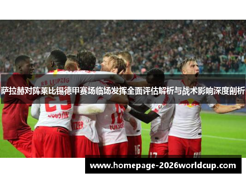 萨拉赫对阵莱比锡德甲赛场临场发挥全面评估解析与战术影响深度剖析