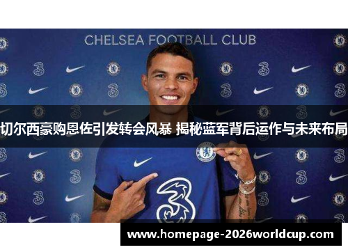 切尔西豪购恩佐引发转会风暴 揭秘蓝军背后运作与未来布局