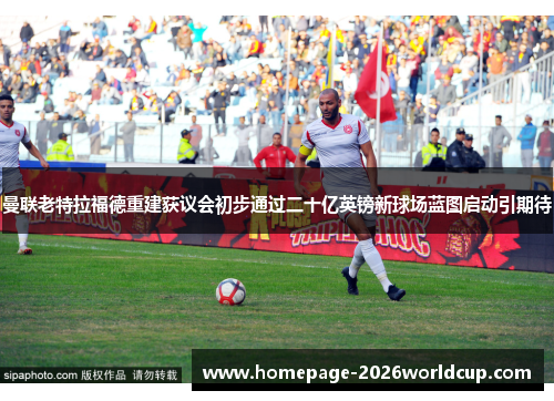 曼联老特拉福德重建获议会初步通过二十亿英镑新球场蓝图启动引期待