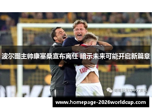 波尔图主帅康塞桑宣布离任 暗示未来可能开启新篇章 波尔图主帅康塞桑宣布离任 暗示未来可能开启新篇章