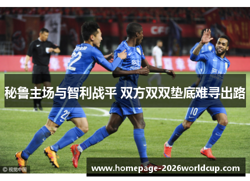 秘鲁主场与智利战平 双方双双垫底难寻出路 秘鲁主场与智利战平 双方双双垫底难寻出路