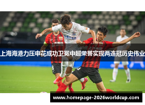 上海海港力压申花成功卫冕中超荣誉实现两连冠历史伟业