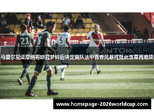 马夏尔见证摩纳哥欧冠梦碎后决定离队法甲青春风暴或就此落幕再难续