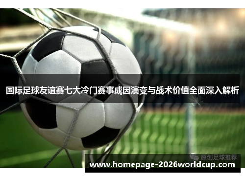 国际足球友谊赛七大冷门赛事成因演变与战术价值全面深入解析