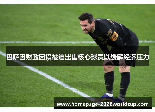 巴萨因财政困境被迫出售核心球员以缓解经济压力 巴萨因财政困境被迫出售核心球员以缓解经济压力